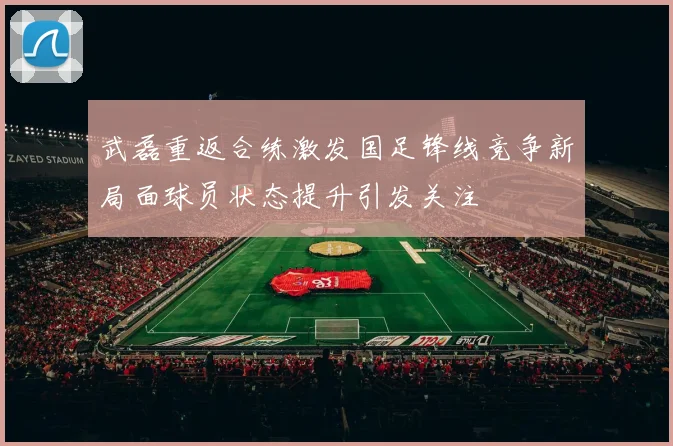 武磊重返合练激发国足锋线竞争新局面球员状态提升引发关注