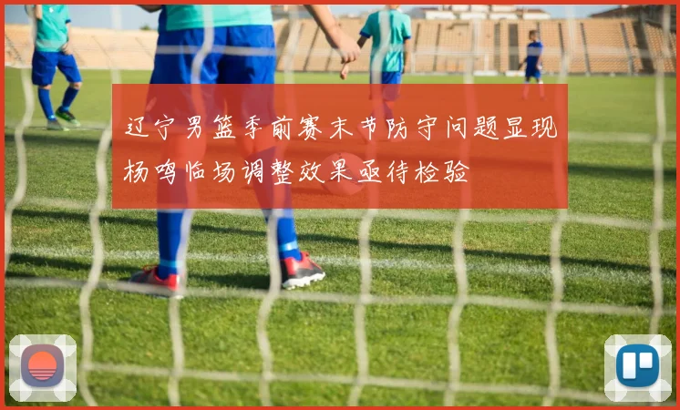 辽宁男篮季前赛末节防守问题显现杨鸣临场调整效果亟待检验