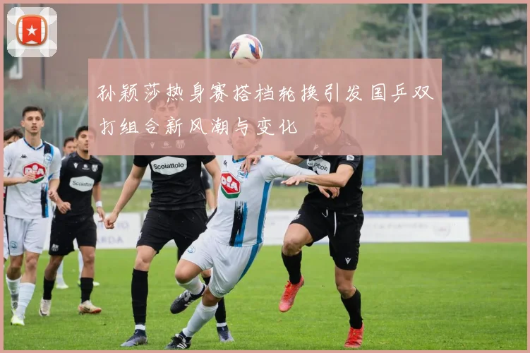 孙颖莎热身赛搭档轮换引发国乒双打组合新风潮与变化