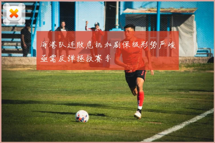 海港队连败危机加剧保级形势严峻亟需反弹拯救赛季