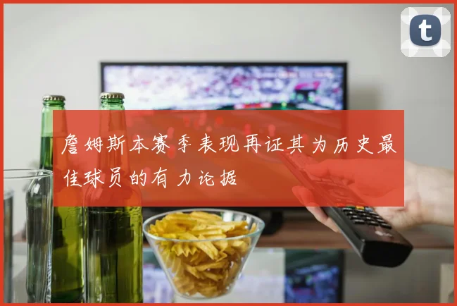 詹姆斯本赛季表现再证其为历史最佳球员的有力论据