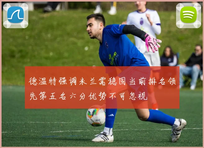 德温特强调米兰需稳固当前排名领先第五名六分优势不可忽视
