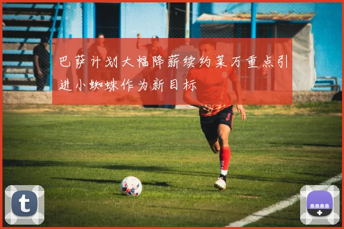 巴萨计划大幅降薪续约莱万重点引进小蜘蛛作为新目标
